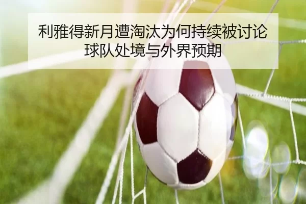 利雅得新月遭淘汰为何持续被讨论 球队处境与外界预期