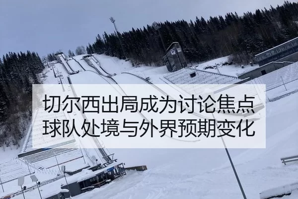 切尔西出局成为讨论焦点 球队处境与外界预期变化